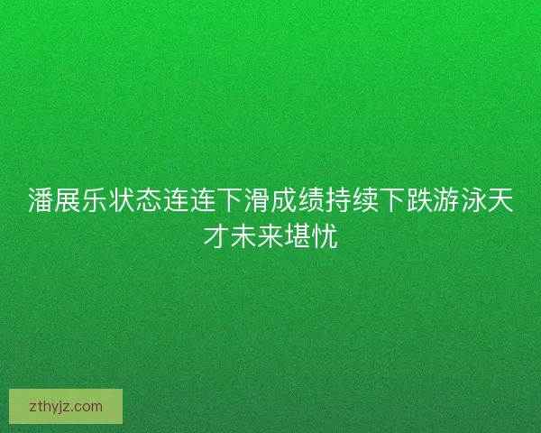 潘展乐状态连连下滑成绩持续下跌游泳天才未来堪忧